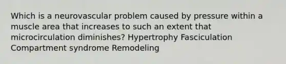 Which is a neurovascular problem caused by pressure within a muscle area that increases to such an extent that microcirculation diminishes? Hypertrophy Fasciculation Compartment syndrome Remodeling