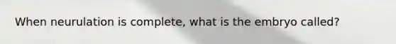 When neurulation is complete, what is the embryo called?