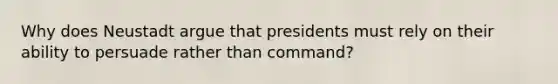 Why does Neustadt argue that presidents must rely on their ability to persuade rather than command?