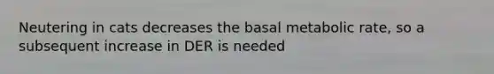 Neutering in cats decreases the basal metabolic rate, so a subsequent increase in DER is needed