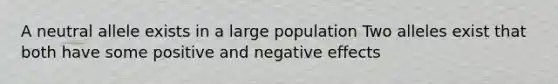 A neutral allele exists in a large population Two alleles exist that both have some positive and negative effects