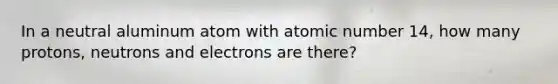 In a neutral aluminum atom with atomic number 14, how many protons, neutrons and electrons are there?