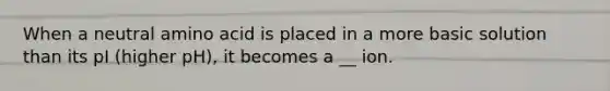When a neutral amino acid is placed in a more basic solution than its pI (higher pH), it becomes a __ ion.