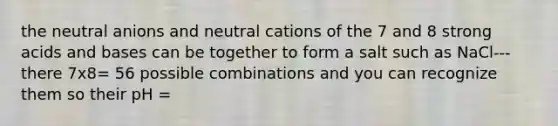 the neutral anions and neutral cations of the 7 and 8 strong <a href='https://www.questionai.com/knowledge/kvCSAshSAf-acids-and-bases' class='anchor-knowledge'>acids and bases</a> can be together to form a salt such as NaCl--- there 7x8= 56 possible combinations and you can recognize them so their pH =