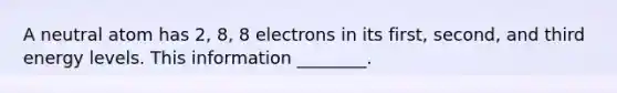 A neutral atom has 2, 8, 8 electrons in its first, second, and third energy levels. This information ________.