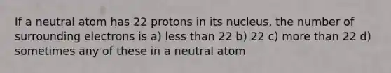 If a neutral atom has 22 protons in its nucleus, the number of surrounding electrons is a) less than 22 b) 22 c) more than 22 d) sometimes any of these in a neutral atom