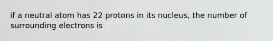 if a neutral atom has 22 protons in its nucleus, the number of surrounding electrons is