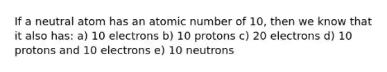 If a neutral atom has an atomic number of 10, then we know that it also has: a) 10 electrons b) 10 protons c) 20 electrons d) 10 protons and 10 electrons e) 10 neutrons