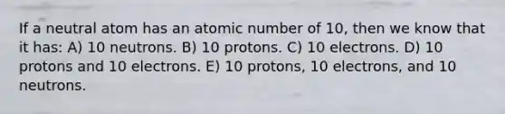 If a neutral atom has an atomic number of 10, then we know that it has: A) 10 neutrons. B) 10 protons. C) 10 electrons. D) 10 protons and 10 electrons. E) 10 protons, 10 electrons, and 10 neutrons.