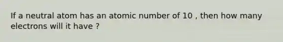 If a neutral atom has an atomic number of 10 , then how many electrons will it have ?