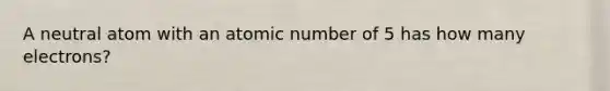 A neutral atom with an atomic number of 5 has how many electrons?