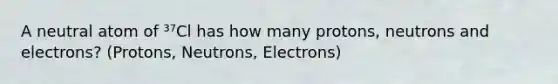 A neutral atom of ³⁷Cl has how many protons, neutrons and electrons? (Protons, Neutrons, Electrons)