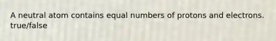 A neutral atom contains equal numbers of protons and electrons. true/false