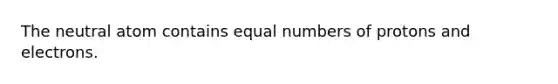 The neutral atom contains equal numbers of protons and electrons.