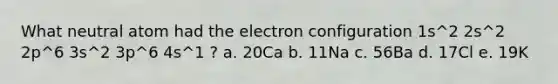 What neutral atom had the electron configuration 1s^2 2s^2 2p^6 3s^2 3p^6 4s^1 ? a. 20Ca b. 11Na c. 56Ba d. 17Cl e. 19K