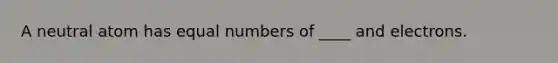 A neutral atom has equal numbers of ____ and electrons.