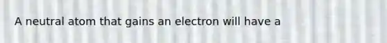 A neutral atom that gains an electron will have a