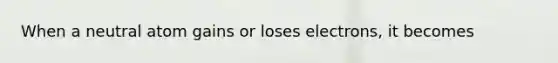 When a neutral atom gains or loses electrons, it becomes