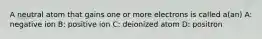 A neutral atom that gains one or more electrons is called a(an) A: negative ion B: positive ion C: deionized atom D: positron