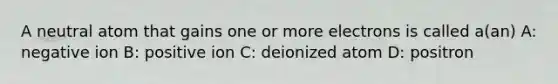 A neutral atom that gains one or more electrons is called a(an) A: negative ion B: positive ion C: deionized atom D: positron