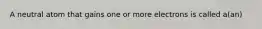 A neutral atom that gains one or more electrons is called a(an)