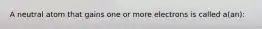 A neutral atom that gains one or more electrons is called a(an):