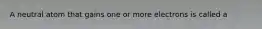 A neutral atom that gains one or more electrons is called a