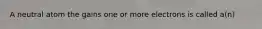 A neutral atom the gains one or more electrons is called a(n)