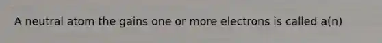 A neutral atom the gains one or more electrons is called a(n)