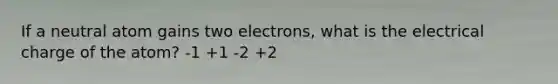 If a neutral atom gains two electrons, what is the electrical charge of the atom? -1 +1 -2 +2