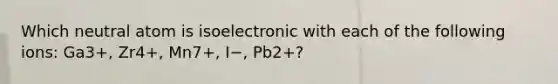 Which neutral atom is isoelectronic with each of the following ions: Ga3+, Zr4+, Mn7+, I−, Pb2+?