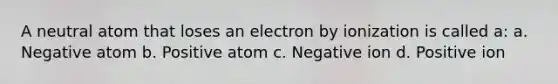 A neutral atom that loses an electron by ionization is called a: a. Negative atom b. Positive atom c. Negative ion d. Positive ion