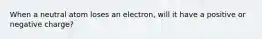 When a neutral atom loses an electron, will it have a positive or negative charge?