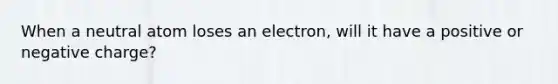 When a neutral atom loses an electron, will it have a positive or negative charge?