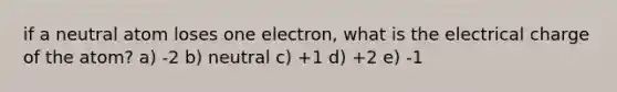 if a neutral atom loses one electron, what is the electrical charge of the atom? a) -2 b) neutral c) +1 d) +2 e) -1