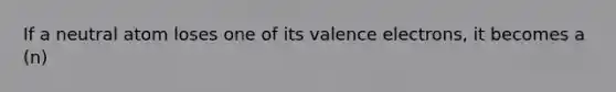 If a neutral atom loses one of its valence electrons, it becomes a (n)