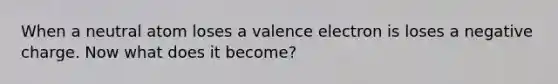 When a neutral atom loses a valence electron is loses a negative charge. Now what does it become?