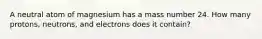 A neutral atom of magnesium has a mass number 24. How many protons, neutrons, and electrons does it contain?