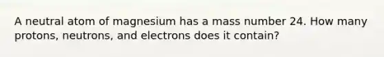 A neutral atom of magnesium has a mass number 24. How many protons, neutrons, and electrons does it contain?