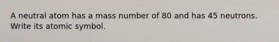 A neutral atom has a mass number of 80 and has 45 neutrons. Write its atomic symbol.