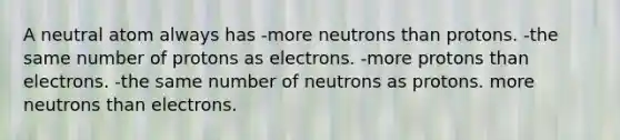 A neutral atom always has -more neutrons than protons. -the same number of protons as electrons. -more protons than electrons. -the same number of neutrons as protons. more neutrons than electrons.