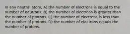 In any neutral atom, A) the number of electrons is equal to the number of neutrons. B) the number of electrons is greater than the number of protons. C) the number of electrons is less than the number of protons. D) the number of electrons equals the number of protons.