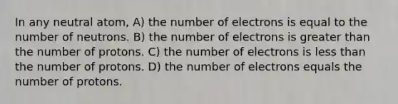 In any neutral atom, A) the number of electrons is equal to the number of neutrons. B) the number of electrons is greater than the number of protons. C) the number of electrons is less than the number of protons. D) the number of electrons equals the number of protons.