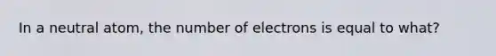 In a neutral atom, the number of electrons is equal to what?