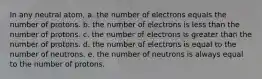 In any neutral atom, a. the number of electrons equals the number of protons. b. the number of electrons is less than the number of protons. c. the number of electrons is greater than the number of protons. d. the number of electrons is equal to the number of neutrons. e. the number of neutrons is always equal to the number of protons.