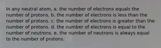 In any neutral atom, a. the number of electrons equals the number of protons. b. the number of electrons is <a href='https://www.questionai.com/knowledge/k7BtlYpAMX-less-than' class='anchor-knowledge'>less than</a> the number of protons. c. the number of electrons is <a href='https://www.questionai.com/knowledge/ktgHnBD4o3-greater-than' class='anchor-knowledge'>greater than</a> the number of protons. d. the number of electrons is equal to the number of neutrons. e. the number of neutrons is always equal to the number of protons.