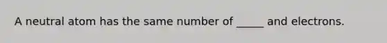 A neutral atom has the same number of _____ and electrons.