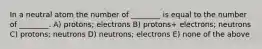 In a neutral atom the number of ________ is equal to the number of ________. A) protons; electrons B) protons+ electrons; neutrons C) protons; neutrons D) neutrons; electrons E) none of the above