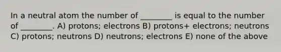 In a neutral atom the number of ________ is equal to the number of ________. A) protons; electrons B) protons+ electrons; neutrons C) protons; neutrons D) neutrons; electrons E) none of the above