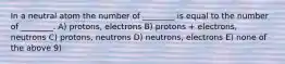 In a neutral atom the number of ________ is equal to the number of ________. A) protons, electrons B) protons + electrons, neutrons C) protons, neutrons D) neutrons, electrons E) none of the above 9)